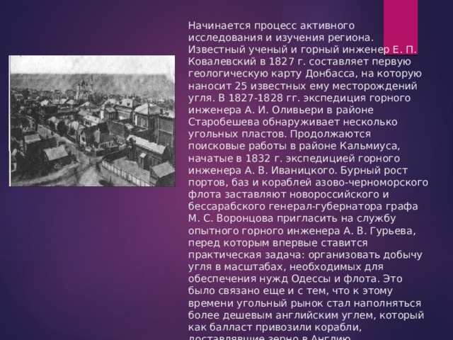 Начинается процесс активного исследования и изучения региона. Известный ученый и горный инженер Е. П. Ковалевский в 1827 г. составляет первую геологическую карту Донбасса, на которую наносит 25 известных ему месторождений угля. В 1827-1828 гг. экспедиция горного инженера А. И. Оливьери в районе Старобешева обнаруживает несколько угольных пластов. Продолжаются поисковые работы в районе Кальмиуса, начатые в 1832 г. экспедицией горного инженера А. В. Иваницкого. Бурный рост портов, баз и кораблей азово-черноморского флота заставляют новороссийского и бессарабского генерал-губернатора графа М. С. Воронцова пригласить на службу опытного горного инженера А. В. Гурьева, перед которым впервые ставится практическая задача: организовать добычу угля в масштабах, необходимых для обеспечения нужд Одессы и флота. Это было связано еще и с тем, что к этому времени угольный рынок стал наполняться более дешевым английским углем, который как балласт привозили корабли, доставлявшие зерно в Англию. 