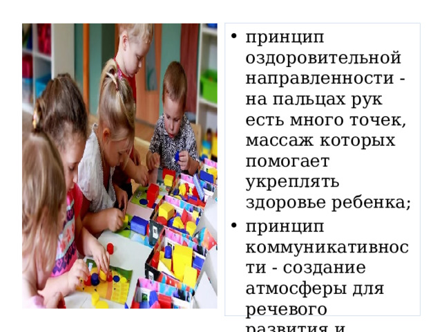 принцип оздоровительной направленности - на пальцах рук есть много точек, массаж которых помогает укреплять здоровье ребенка; принцип коммуникативности - создание атмосферы для речевого развития и доброжелательного общения детей. 
