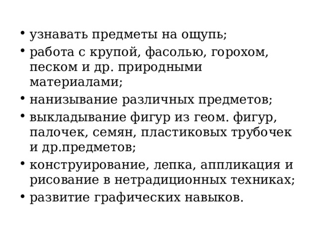 узнавать предметы на ощупь; работа с крупой, фасолью, горохом, песком и др. природными материалами; нанизывание различных предметов; выкладывание фигур из геом. фигур, палочек, семян, пластиковых трубочек и др.предметов; конструирование, лепка, аппликация и рисование в нетрадиционных техниках; развитие графических навыков. 