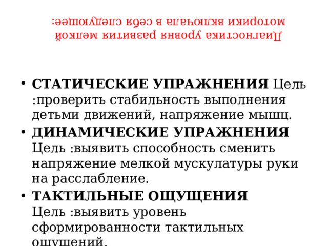 Диагностика уровня развития мелкой моторики включала в себя следующее:   СТАТИЧЕСКИЕ УПРАЖНЕНИЯ  Цель :проверить стабильность выполнения детьми движений, напряжение мышц. ДИНАМИЧЕСКИЕ УПРАЖНЕНИЯ Цель :выявить способность сменить напряжение мелкой мускулатуры руки на расслабление. ТАКТИЛЬНЫЕ ОЩУЩЕНИЯ Цель :выявить уровень сформированности тактильных ощущений. 
