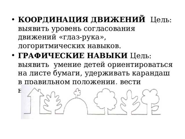 КООРДИНАЦИЯ ДВИЖЕНИЙ Цель: выявить уровень согласования движений «глаз-рука», логоритмических навыков. ГРАФИЧЕСКИЕ НАВЫКИ Цель: выявить умение детей ориентироваться на листе бумаги, удерживать карандаш в правильном положении, вести непрерывную линию 