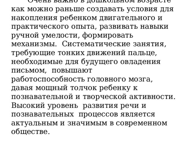  Очень важно в дошкольном возрасте как можно раньше создавать условия для накопления ребенком двигательного и практического опыта, развивать навыки ручной умелости, формировать механизмы. Систематические занятия, требующие тонких движений пальце, необходимые для будущего овладения письмом, повышают работоспособность головного мозга, давая мощный толчок ребенку к познавательной и творческой активности. Высокий уровень развития речи и познавательных процессов является актуальным и значимым в современном обществе. 