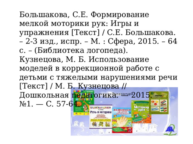 Большакова, С.Е. Формирование мелкой моторики рук: Игры и упражнения [Текст] / С.Е. Большакова. – 2-3 изд., испр. – М. : Сфера, 2015. – 64 с. – (Библиотека логопеда). Кузнецова, М. Б. Использование моделей в коррекционной работе с детьми с тяжелыми нарушениями речи [Текст] / М. Б. Кузнецова // Дошкольная педагогика. — 2015. — №1. — С. 57-64. 