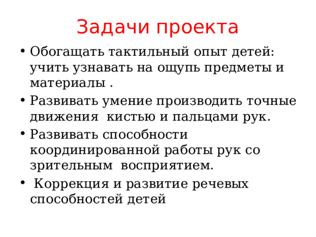 Задачи проекта Обогащать тактильный опыт детей: учить узнавать на ощупь предметы и материалы . Развивать умение производить точные движения кистью и пальцами рук. Развивать способности координированной работы рук со зрительным восприятием.   Коррекция и развитие речевых способностей детей 
