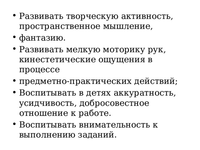 Развивать творческую активность, пространственное мышление, фантазию. Развивать мелкую моторику рук, кинестетические ощущения в процессе предметно-практических действий; Воспитывать в детях аккуратность, усидчивость, добросовестное отношение к работе. Воспитывать внимательность к выполнению заданий. 