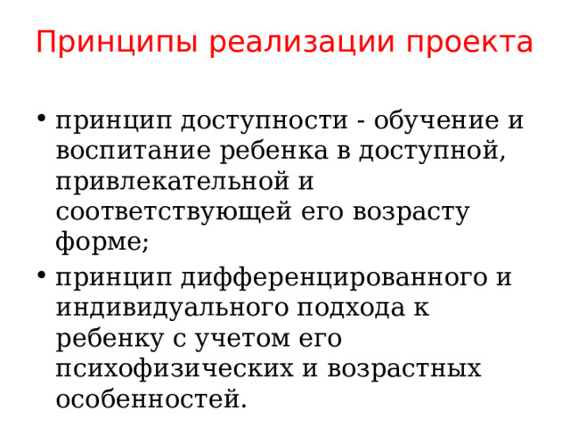 Принципы реализации проекта принцип доступности - обучение и воспитание ребенка в доступной, привлекательной и соответствующей его возрасту форме; принцип дифференцированного и индивидуального подхода к ребенку с учетом его психофизических и возрастных особенностей. 