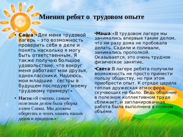Мнения ребят о трудовом опыте   Маша :«В трудовом лагере мы занимались впервые таким делом, что ни разу дома не пробовала делать. Садили и поливали, занимались прополкой. Оказывается, это очень трудное физическое занятие, Света :В лагере ребята получили возможность не просто принести пользу обществу, но при этом приобрести опыт. К отряде царила теплая дружеская атмосфера, скучающих не было. Ведь общение в полезном коллективном труде сближает, и запланированная работа была выполнена в полном объёме.   Саша :«Для меня трудовой лагерь – это возможность проверить себя в деле и понять насколько я могу быть ответственным. Я также получаю большое удовольствие, что вокруг меня работают мои друзья, одноклассники. Надеюсь, мои младшие сестры в будущем последуют моему трудовому примеру!» Настя :«Я считаю, самым полезным делом была уборка аллеи Славы. Мы должны оберегать и чтить память наших дедов и прадедов.»  
