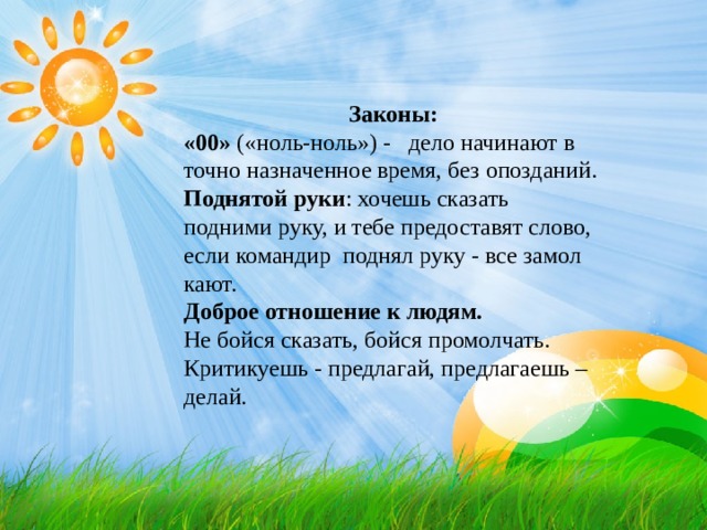Законы: «00» («ноль-ноль») - дело начинают в точно назначенное время, без опозданий. Поднятой руки : хочешь сказать ­подними руку, и тебе предоставят слово, если командир поднял руку - все замол­кают. Доброе отношение к людям. Не бойся сказать, бойся промолчать. Критикуешь - предлагай, предлага­ешь – делай. 