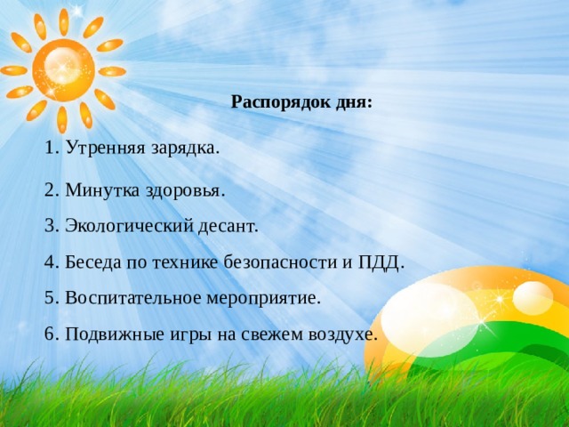        Распорядок дня: 1. Утренняя зарядка. 2. Минутка здоровья.  3. Экологический десант.  4. Беседа по технике безопасности и ПДД.  5. Воспитательное мероприятие.  6. Подвижные игры на свежем воздухе.   