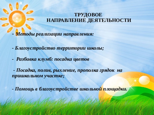 ТРУДОВОЕ  НАПРАВЛЕНИЕ ДЕЯТЕЛЬНОСТИ - Методы реализации направления:   - Благоустройство территории школы;   - Разбивка клумб: посадка цветов   - Посадка, полив, рыхление, прополка грядок на пришкольном участке;   - Помощь в благоустройстве школьной площадки. 