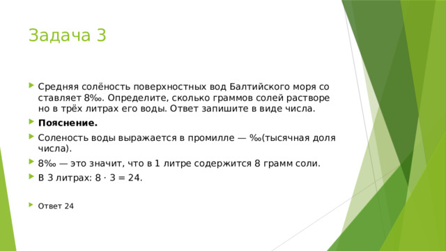 Задача 3 Средняя солёность по­верх­ност­ных вод Бал­тий­ско­го моря со­став­ля­ет 8‰. Определите, сколь­ко грам­мов солей рас­тво­ре­но в трёх лит­рах его воды. Ответ за­пи­ши­те в виде числа. Пояснение. Соленость воды выражается в промилле — ‰(тысячная доля числа). 8‰ — это значит, что в 1 литре содержится 8 грамм соли. В 3 литрах: 8 · 3 = 24. Ответ 24 