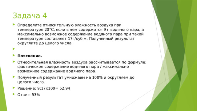 Задача 4 Определите относительную влажность воздуха при температуре 20°С, если в нем содержится 9 г водяного пара, а максимально возможное содержание водяного пара при такой температуре составляет 17г/куб м. Полученный результат округлите до целого числа.   Пояснение. Относительная влажность воздуха рассчитывается по формуле: фактическое содержание водяного пара / максимально возможное содержание водяного пара. Полученный результат умножаем на 100% и округляем до целого числа. Решение: 9:17х100= 52,94 Ответ: 53% 