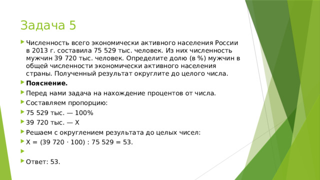 Задача 5 Численность всего экономически активного населения России в 2013 г. составила 75 529 тыс. человек. Из них численность мужчин 39 720 тыс. человек. Определите долю (в %) мужчин в общей численности экономически активного населения страны. Полученный результат округлите до целого числа. Пояснение. Перед нами задача на нахождение процентов от числа. Составляем пропорцию: 75 529 тыс. — 100% 39 720 тыс. — Х Решаем с округлением результата до целых чисел: Х = (39 720 · 100) : 75 529 = 53.   Ответ: 53. 