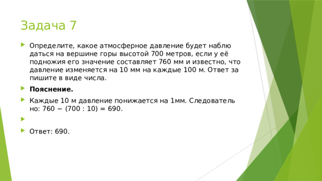Задача 7 Опре­де­ли­те, какое ат­мо­сфер­ное дав­ле­ние будет на­блю­дать­ся на вер­ши­не горы вы­со­той 700 мет­ров, если у её под­но­жия его зна­че­ние со­став­ля­ет 760 мм и из­вест­но, что дав­ле­ние из­ме­ня­ет­ся на 10 мм на каж­дые 100 м. Ответ за­пи­ши­те в виде числа. По­яс­не­ние. Каж­дые 10 м дав­ле­ние по­ни­жа­ет­ся на 1мм. Сле­до­ва­тель­но: 760 − (700 : 10) = 690.   Ответ: 690. 