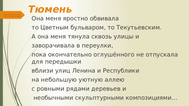 Тюмень Она меня яростно обвивала то Цветным бульваром, то Текутьевским. А она меня тянула сквозь улицы и заворачивала в переулки, пока окончательно оглушённого не отпускала для передышки вблизи улиц Ленина и Республики на небольшую уютную аллею с ровными рядами деревьев и  необычными скульптурными композициями… 