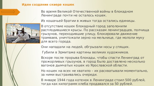 Идея создания сквера кошек   Во время Великой Отечественной войны в блокадном Ленинграде почти не осталось кошек. Из кошачьей братии в живых тогда остались единицы. В отсутствие кошек блокадный город заполонили расплодившиеся крысы. По рассказам ленинградцев, полчища грызунов, переходившие улицу, блокировали движение трамваев, уничтожали зерно на мельнице, где мололи муку для всего города. Они нападали на людей, обгрызали носы у спящих.  Губили в Эрмитаже картины великих художников. Вскоре после прорыва блокады, чтобы спасти Ленинград от прожорливых грызунов, в город было доставлено несколько вагонов дымчатых кошек из Ярославской области. Но кошек на всех не хватило – их расхватывали моментально, за ними выстраивались очереди. В январе 1944 года котенок в Ленинграде стоил 500 рублей, тогда как килограмм хлеба продавался за 50 рублей. 