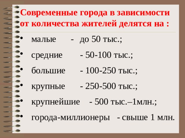 Современные города в зависимости от количества жителей делятся на :  малые   -  до 50 тыс.;  средние   - 50-100 тыс.;  большие   - 100-250 тыс.;  крупные   - 250-500 тыс.;  крупнейшие  - 500 тыс.–1млн.;  города-миллионеры - свыше 1 млн. 