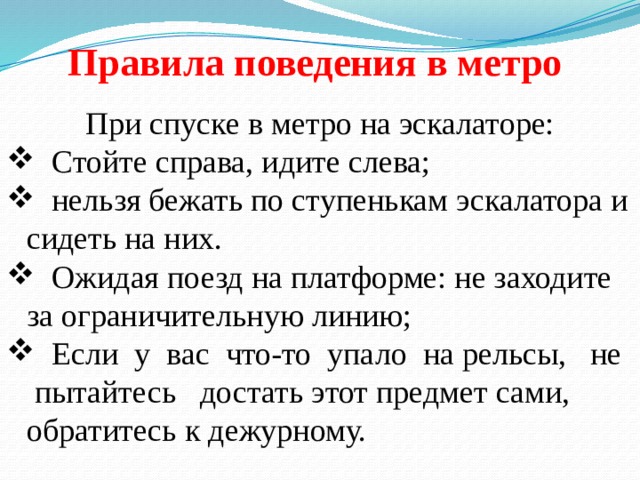 Правила поведения в метро При спуске в метро на эскалаторе:  Стойте справа, идите слева;  нельзя бежать по ступенькам эскалатора и сидеть на них.  Ожидая поезд на платформе: не заходите за ограничительную линию;  Если у вас что-то упало на рельсы, не пытайтесь достать этот предмет сами, обратитесь к дежурному. 