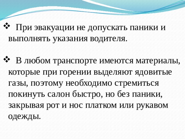  При эвакуации не допускать паники и выполнять указания водителя.  В любом транспорте имеются материалы, которые при горении выделяют ядовитые газы, поэтому необходимо стремиться покинуть салон быстро, но без паники, закрывая рот и нос платком или рукавом одежды. 