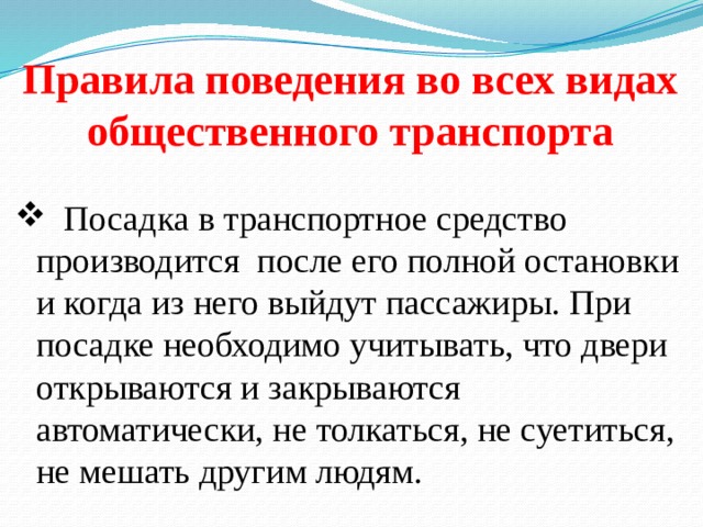 Правила поведения во всех видах общественного транспорта  Посадка в транспортное средство производится после его полной остановки и когда из него выйдут пассажиры. При посадке необходимо учитывать, что двери открываются и закрываются автоматически, не толкаться, не суетиться, не мешать другим людям. 