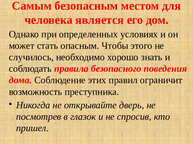 Самым безопасным местом для человека является его дом. Однако при определенных условиях и он может стать опасным. Чтобы этого не случилось, необходимо хорошо знать и соблюдать правила безопасного поведения дома. Соблюдение этих правил ограничит возможность преступника. Никогда не открывайте дверь, не посмотрев в глазок и не спросив, кто пришел. 