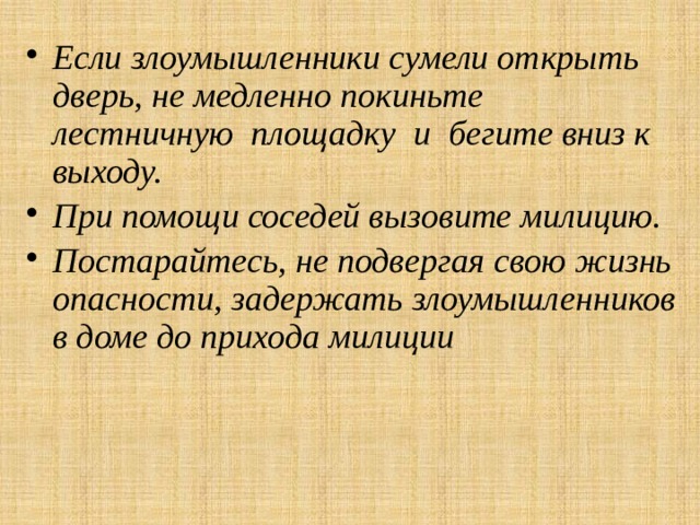 Если злоумышленники сумели открыть дверь, не медленно ­покиньте  лестничную площадку и бегите вниз к выходу. При помощи соседей вызовите милицию. Постарайтесь, не подвергая свою жизнь опасности, задержать злоумышленников в доме до прихода милиции 