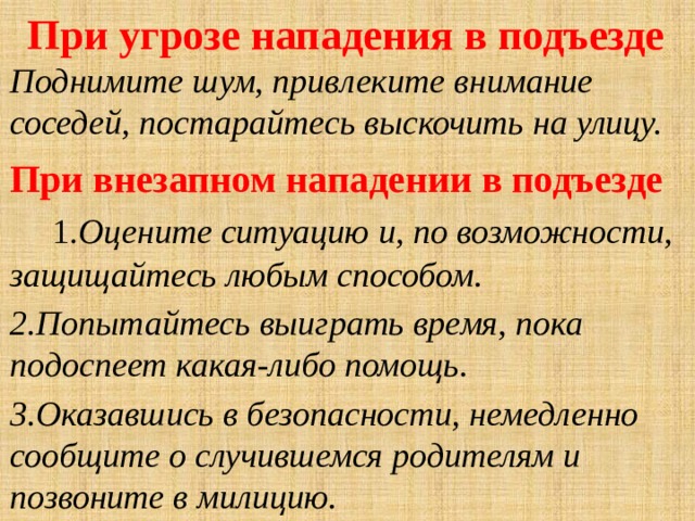  При угрозе нападения в подъезде  Поднимите шум, привлеките внимание соседей, постарайтесь выскочить на улицу. При внезапном нападении в подъезде  1. Оцените ситуацию и, по возможности, защищайтесь любым способом. 2.Попытайтесь выиграть время, пока подоспеет какая-либо помощь. 3.Оказавшись в безопасности, немедленно сообщите о случившемся родителям и позвоните в милицию. 