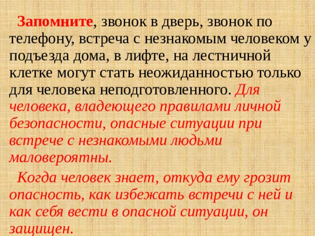  Запомните , звонок в дверь, звонок по телефону, встреча с незнакомым человеком у подъезда дома, в лифте, на лестничной клетке могут стать неожиданностью только для человека неподготовленного. Для человека, владеющего правилами личной безопасности, опасные ситуации при встрече с незнакомыми людьми маловероятны.  Когда человек знает, откуда ему грозит опасность, как избежать встречи с ней и как себя вести в опасной ситуации, он защищен. 