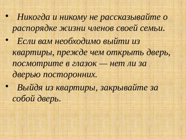  Никогда и никому не рассказывайте о распорядке жизни членов своей семьи.  Если вам необходимо выйти из квартиры, прежде чем открыть дверь, посмотрите в глазок — нет ли за дверью посторонних.  Выйдя из квартиры, закрывайте за собой дверь. 