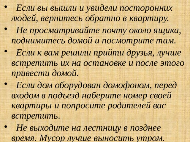  Если вы вышли и увидели посторонних людей, вернитесь обратно в квартиру.  Не просматривайте почту около ящика, поднимитесь домой и посмотрите там.  Если к вам решили прийти друзья, лучше встретить их на остановке и после этого привести домой.  Если дом оборудован домофоном, перед входом в подъезд наберите номер своей квартиры и попросите родителей вас встретить.  Не выходите на лестницу в позднее время. Мусор лучше выносить утром. 