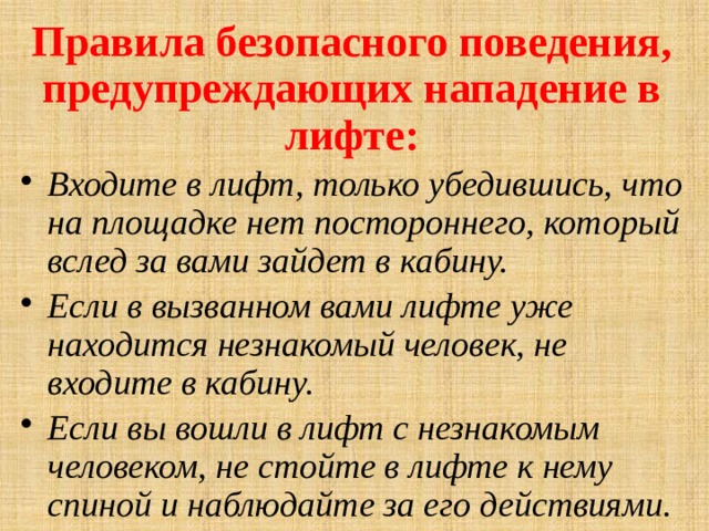 Правила безопасного поведения, предупреждающих нападение в лифте: Входите в лифт, только убедившись, что на площадке нет постороннего, который вслед за вами зайдет в кабину. Если в вызванном вами лифте уже находится незнакомый человек, не входите в кабину. Если вы вошли в лифт с незнакомым человеком, не стойте в лифте к нему спиной и наблюдайте за его действиями.   
