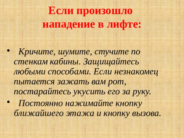 Если произошло  нападение в лифте:     Кричите, шумите, стучите по стенкам кабины. Защищайтесь любыми способами. Если незнакомец пытается зажать вам рот, постарайтесь укусить его за руку.  Постоянно нажимайте кнопку ближайшего этажа и кнопку вызова. 