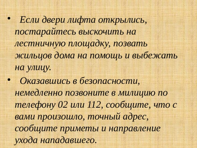  Если двери лифта открылись, постарайтесь выскочить на лестничную площадку, позвать жильцов дома на помощь и выбежать на улицу.  Оказавшись в безопасности, немедленно позвоните в милицию по телефону 02 или 112, сообщите, что с вами произошло, точный адрес, сообщите приметы и направление ухода нападавшего. 