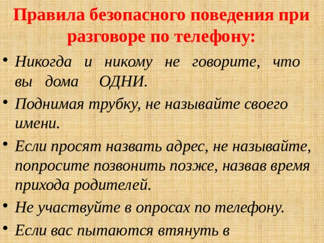 Правила безопасного поведения при разговоре по телефону: Никогда и никому не говорите, ч т о вы дома ОДНИ. Поднимая трубку, не называйте своего имени. Если просят назвать адрес, не называйте, попросите позвонить позже, назвав время прихода родителей. Не участвуйте в опросах по телефону. Если вас пытаются втянуть в непристойный разговор, положите трубку и сообщите об этом родителям. 