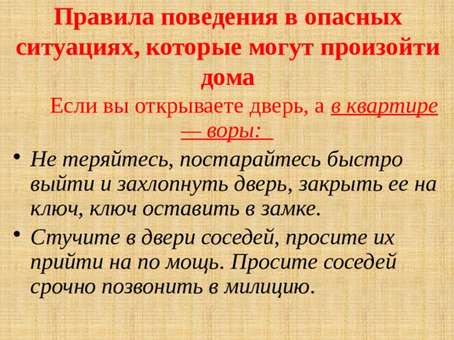 Правила поведения в опасных ситуациях, которые могут произойти дома    Если вы открываете дверь, а в квартире — воры: Не теряйтесь, постарайтесь быстро выйти и захлопнуть дверь, закрыть ее на ключ, ключ оставить в замке. Стучите в двери соседей, просите их прийти на по­ мощь. Просите соседей срочно позвонить в милицию. 