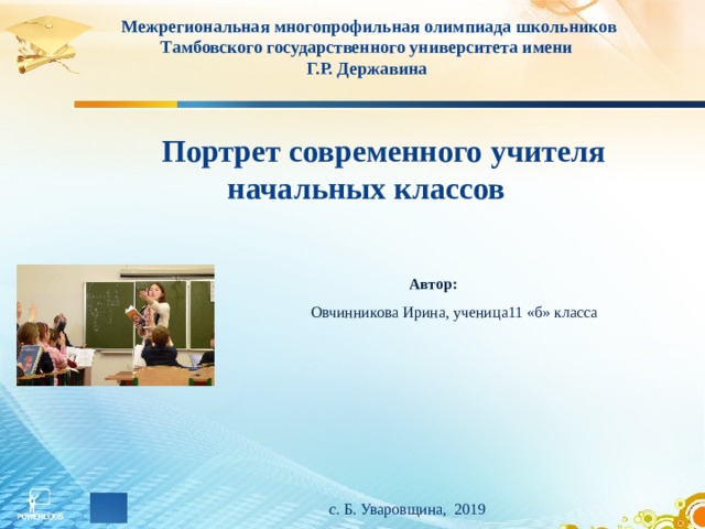 Межрегиональная многопрофильная олимпиада школьников Тамбовского государственного университета имени Г.Р. Державина  Портрет современного учителя начальных классов   Автор: Овчинникова Ирина, ученица11 «б» класса     с. Б. Уваровщина, 2019  