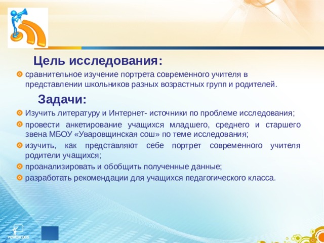  Цель исследования: сравнительное изучение портрета современного учителя в представлении школьников разных возрастных групп и родителей.   Задачи: Изучить литературу и Интернет- источники по проблеме исследования; провести анкетирование учащихся младшего, среднего и старшего звена МБОУ «Уваровщинская сош» по теме исследования; изучить, как представляют себе портрет современного учителя родители учащихся; проанализировать и обобщить полученные данные; разработать рекомендации для учащихся педагогического класса. 