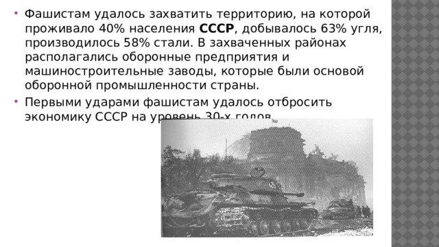 Фашистам удалось захватить территорию, на которой проживало 40% населения СССР , добывалось 63% угля, производилось 58% стали. В захваченных районах располагались оборонные предприятия и машиностроительные заводы, которые были основой оборонной промышленности страны. Первыми ударами фашистам удалось отбросить экономику СССР на уровень 30-х годов. 