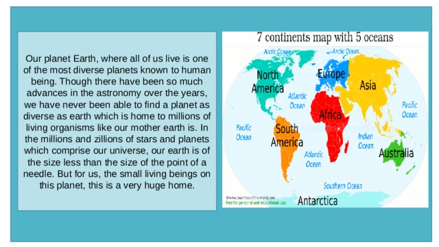 Our planet Earth, where all of us live is one of the most diverse planets known to human being. Though there have been so much advances in the astronomy over the years, we have never been able to find a planet as diverse as earth which is home to millions of living organisms like our mother earth is. In the millions and zillions of stars and planets which comprise our universe, our earth is of the size less than the size of the point of a needle. But for us, the small living beings on this planet, this is a very huge home. 