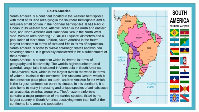South America  South America is a continent located in the western hemisphere with most of its land area lying in the southern hemisphere and a relatively small portion in the northern hemisphere. It has Pacific Ocean to its western side, Atlantic Ocean in the north and eastern side, and North America and Caribbean Sea in the North West side. With an area covering 17,840,000 square kilometers and a population of more than 3 billion, South America is the fourth largest continent in terms of size and fifth in terms of population. South America is home to twelve sovereign states and two non sovereign states. It is generally considered to be a subcontinent of the Americas. South America is a continent which is diverse in terms of geography and biodiversity. The world’s highest uninterrupted waterfall, angel falls is situated in Venezuela in South America. The Amazon River, which is the largest river in the world in terms of volume, is also in this continent. The Atacama Desert, which is the driest non polar place on earth, and the Amazon forest which is the largest rainforest on earth, is situated in this continent. It is also home to many interesting and unique species of animals such as anaconda, piranha, jaguar etc. The Amazon rainforests contains a major proportion of the earth’s species. Brazil is the largest country in South America occupying more than half of the continents land area and population. 