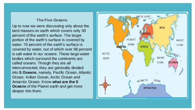 The Five Oceans  Up to now we were discussing only about the land masses on earth which covers only 30 percent of the earth’s surface. The larger portion of the earth’s surface is covered by water. 70 percent of the earth’s surface is covered by water, out of which over 96 percent is salt water in our oceans. These large water bodies which surround the continents are called oceans. Though they are all interconnected, they are generally divided into  5 Oceans , namely, Pacific Ocean, Atlantic Ocean, Indian Ocean, Arctic Ocean and Antarctic Ocean. Know  what are the 5 Oceans  of the Planet earth and get more deeper into them. 