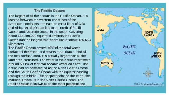 The Pacific Oceans  The largest of all the oceans is the Pacific Ocean. It is located between the western coastlines of the American continents and eastern coast lines of Asia and Africa. Arctic Ocean lies to the north of Pacific Ocean and Antarctic Ocean in the south. Covering about 165,200,000 square kilometers the Pacific Ocean has the longest total shore line of about 135,663 kilometers. The Pacific Ocean covers 46% of the total water surface of the Earth, and covers more than a third of the total surface area. It is actually larger than all the land area combined. The water in the ocean represents around 50.1% of the total oceanic water on earth. The ocean can be demarcated as the North Pacific Ocean and the South Pacific Ocean with the equator passing through the middle. The deepest point on the earth, the Mariana Trench, is in the North Pacific Ocean. The Pacific Ocean is known to be the most peaceful one. 