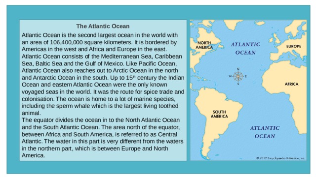 The Atlantic Ocean  Atlantic Ocean is the second largest ocean in the world with an area of 106,400,000 square kilometers. It is bordered by Americas in the west and Africa and Europe in the east. Atlantic Ocean consists of the Mediterranean Sea, Caribbean Sea, Baltic Sea and the Gulf of Mexico. Like Pacific Ocean, Atlantic Ocean also reaches out to Arctic Ocean in the north and Antarctic Ocean in the south. Up to 15 th  century the Indian Ocean and eastern Atlantic Ocean were the only known voyaged seas in the world. It was the route for spice trade and colonisation. The ocean is home to a lot of marine species, including the sperm whale which is the largest living toothed animal. The equator divides the ocean in to the North Atlantic Ocean and the South Atlantic Ocean. The area north of the equator, between Africa and South America, is referred to as Central Atlantic. The water in this part is very different from the waters in the northern part, which is between Europe and North America. 