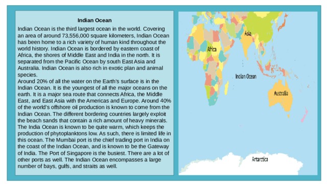 Indian Ocean  Indian Ocean is the third largest ocean in the world. Covering an area of around 73,556,000 square kilometers, Indian Ocean has been home to a rich variety of human kind throughout the world history. Indian Ocean is bordered by eastern coast of Africa, the shores of Middle East and India in the north. It is separated from the Pacific Ocean by south East Asia and Australia. Indian Ocean is also rich in exotic plan and animal species. Around 20% of all the water on the Earth’s surface is in the Indian Ocean. It is the youngest of all the major oceans on the earth. It is a major sea route that connects Africa, the Middle East, and East Asia with the Americas and Europe. Around 40% of the world’s offshore oil production is known to come from the Indian Ocean. The different bordering countries largely exploit the beach sands that contain a rich amount of heavy minerals. The India Ocean is known to be quite warm, which keeps the production of phytoplanktons low. As such, there is limited life in this ocean. The Mumbai port is the chief trading port in India on the coast of the Indian Ocean, and is known to be the Gateway of India. The Port of Singapore is the busiest. There are a lot of other ports as well. The Indian Ocean encompasses a large number of bays, gulfs, and straits as well. 