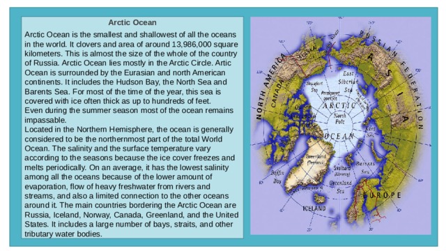 Arctic Ocean  Arctic Ocean is the smallest and shallowest of all the oceans in the world. It clovers and area of around 13,986,000 square kilometers. This is almost the size of the whole of the country of Russia. Arctic Ocean lies mostly in the Arctic Circle. Artic Ocean is surrounded by the Eurasian and north American continents. It includes the Hudson Bay, the North Sea and Barents Sea. For most of the time of the year, this sea is covered with ice often thick as up to hundreds of feet. Even during the summer season most of the ocean remains impassable. Located in the Northern Hemisphere, the ocean is generally considered to be the northernmost part of the total World Ocean. The salinity and the surface temperature vary according to the seasons because the ice cover freezes and melts periodically. On an average, it has the lowest salinity among all the oceans because of the lower amount of evaporation, flow of heavy freshwater from rivers and streams, and also a limited connection to the other oceans around it. The main countries bordering the Arctic Ocean are Russia, Iceland, Norway, Canada, Greenland, and the United States. It includes a large number of bays, straits, and other tributary water bodies. 