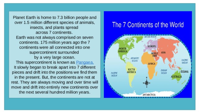 Planet Earth is home to 7.3 billion people and over 1.5 million different species of animals, insects, and plants spread across 7 continents.  Earth was not always comprised on seven continents. 175 million years ago the 7 continents were all connected into one supercontinent surrounded by a very large ocean.   This supercontinent is known as  Pangaea.   It slowly began to break apart into 7 different pieces and drift into the positions we find them in the present. But, the continents are not at rest. They are always moving and over time will move and drift into entirely new continents over the next several hundred million years. 