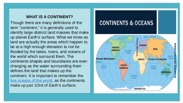 WHAT IS A CONTINENT?  Though there are many definitions of the term “continent,” it is generally used to identify large distinct land masses that make up planet Earth’s surface. What we know as land are actually the areas which happen to be at a high enough elevation to not be flooded by the lakes, rivers, and oceans of the world which surround them. The continents shapes and boundaries are ever-changing as the water surrounding them defines the land that makes up the continent. It is important to remember the  five oceans of the world , as the continents make up just 1/3rd of Earth’s surface. 