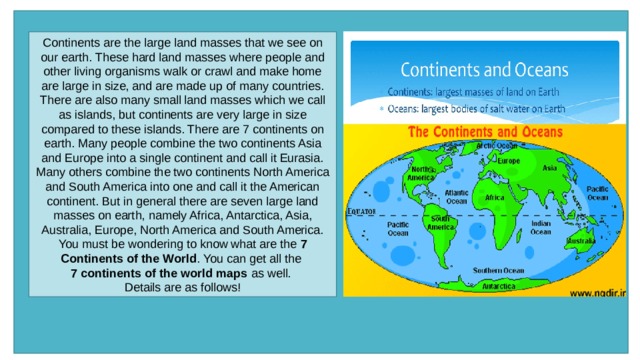 Continents are the large land masses that we see on our earth. These hard land masses where people and other living organisms walk or crawl and make home are large in size, and are made up of many countries. There are also many small land masses which we call as islands, but continents are very large in size compared to these islands. There are 7 continents on earth. Many people combine the two continents Asia and Europe into a single continent and call it Eurasia. Many others combine the two continents North America and South America into one and call it the American continent. But in general there are seven large land masses on earth, namely Africa, Antarctica, Asia, Australia, Europe, North America and South America. You must be wondering to know what are the  7 Continents of the World . You can get all the  7 continents of the world maps  as well. Details are as follows! 