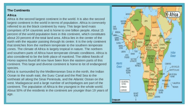 The Continents  Africa  Africa is the second largest continent in the world. It is also the second largest continent in the world in terms of population. Africa is commonly referred to as the black continent by many. This large land mass comprises of 54 countries and is home to one billion people. About 15 percent of the world population lives in this continent, which constitutes about 20 percent of the total land area. Africa lies in the center of the earth with the equator passing through its center. It is the only continent that stretches from the northern temperate to the southern temperate zones. The climate of Africa is largely tropical in nature. The northern and southern parts of Africa have temperate climatic conditions. Africa is also considered to be the birth place of mankind. The oldest fossils of Homo sapiens found till now have been from the eastern parts of this continent. This large and diverse continent is home to lot of endangered species. Africa is surrounded by the Mediterranean Sea in the north, the Indian Ocean to the south east, the Suez Canal and the Red Sea to the northeast all along the Sinai Peninsula, and the Atlantic Ocean on the west. Madagascar and a large number of archipelagos are part of the continent. The population of Africa is the youngest in the whole world. About 50% of the residents in the continent are younger than 19 years of age.  