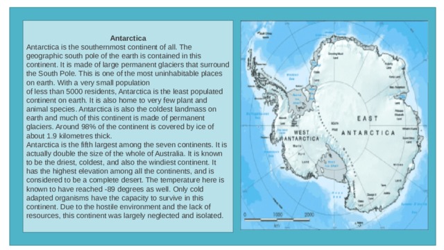 Antarctica Antarctica is the southernmost continent of all. The geographic south pole of the earth is contained in this continent. It is made of large permanent glaciers that surround the South Pole. This is one of the most uninhabitable places on earth. With a very small population of less than 5000 residents, Antarctica is the least populated continent on earth. It is also home to very few plant and animal species. Antarctica is also the coldest landmass on earth and much of this continent is made of permanent glaciers. Around 98% of the continent is covered by ice of about 1.9 kilometres thick. Antarctica is the fifth largest among the seven continents. It is actually double the size of the whole of Australia. It is known to be the driest, coldest, and also the windiest continent. It has the highest elevation among all the continents, and is considered to be a complete desert. The temperature here is known to have reached -89 degrees as well. Only cold adapted organisms have the capacity to survive in this continent. Due to the hostile environment and the lack of resources, this continent was largely neglected and isolated. 